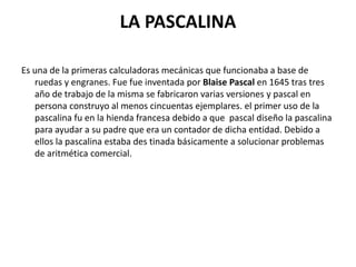 LA PASCALINA
Es una de la primeras calculadoras mecánicas que funcionaba a base de
ruedas y engranes. Fue fue inventada por Blaise Pascal en 1645 tras tres
año de trabajo de la misma se fabricaron varias versiones y pascal en
persona construyo al menos cincuentas ejemplares. el primer uso de la
pascalina fu en la hienda francesa debido a que pascal diseño la pascalina
para ayudar a su padre que era un contador de dicha entidad. Debido a
ellos la pascalina estaba des tinada básicamente a solucionar problemas
de aritmética comercial.
 