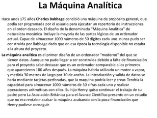La Máquina Analítica
Hace unos 175 años Charles Babbage concibió una máquina de propósito general, que
podía ser programada por el usuario para ejecutar un repertorio de instrucciones
en el orden deseado. El diseño de la denominada “Máquina Analítica” de
naturaleza mecánica incluye la mayoría de las partes lógicas de un ordenador
actual. Capaz de almacenar 1000 números de 50 dígitos cada uno nunca pudo ser
construida por Babbage dado que en esa época la tecnología disponible no estaba
a la altura del proyecto.
La máquina analítica es el primer diseño de un ordenador "moderno" del que se
tienen datos. Aunque no pudo llegar a ser construida debido a falta de financiación
para el proyecto cabe destacar que es un ordenador comparable a los primeros
que aparecieron 100 años después. La máquina habría utilizado un motor a vapor,
y mediría 30 metros de largo por 10 de ancho. La introducción y salida de datos se
haría mediante tarjetas perforadas, que la maquina podría leer y crear. Tendría la
capacidad para almacenar 1000 números de 50 cifras cada uno y realizar
operaciones aritméticas con ellos. Su hijo Henry quiso continuar el trabajo de su
padre pero La Asociación Británica para el Avance Científico presento en un estudio
que no era rentable acabar la máquina acabando con la poca financiación que
Henry pudiese conseguir.
 
