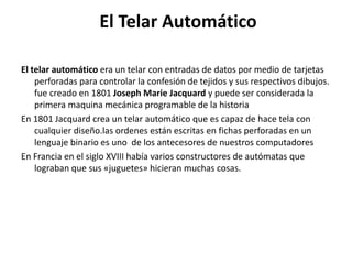 El Telar Automático
El telar automático era un telar con entradas de datos por medio de tarjetas
perforadas para controlar la confesión de tejidos y sus respectivos dibujos.
fue creado en 1801 Joseph Marie Jacquard y puede ser considerada la
primera maquina mecánica programable de la historia
En 1801 Jacquard crea un telar automático que es capaz de hace tela con
cualquier diseño.las ordenes están escritas en fichas perforadas en un
lenguaje binario es uno de los antecesores de nuestros computadores
En Francia en el siglo XVIII había varios constructores de autómatas que
lograban que sus «juguetes» hicieran muchas cosas.
 