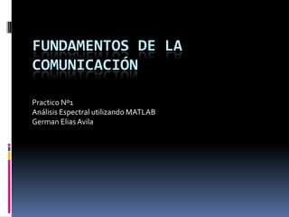 FUNDAMENTOS DE LA
COMUNICACIÓN

Practico Nº1
Análisis Espectral utilizando MATLAB
German Elias Avila
 