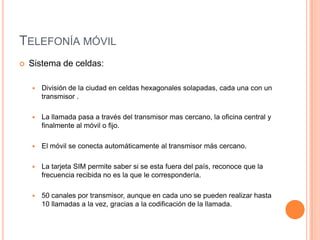 TELEFONÍA MÓVIL
   Sistema de celdas:

       División de la ciudad en celdas hexagonales solapadas, cada una con un
        transmisor .

       La llamada pasa a través del transmisor mas cercano, la oficina central y
        finalmente al móvil o fijo.

       El móvil se conecta automáticamente al transmisor más cercano.

       La tarjeta SIM permite saber si se esta fuera del país, reconoce que la
        frecuencia recibida no es la que le correspondería.

       50 canales por transmisor, aunque en cada uno se pueden realizar hasta
        10 llamadas a la vez, gracias a la codificación de la llamada.
 