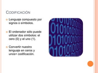 CODIFICACIÓN
   Lenguaje compuesto por
    signos o símbolos.

   El ordenador sólo puede
    utilizar dos símbolos: el
    cero (0) y el uno (1).

   Convertir nuestro
    lenguaje en ceros y
    unos= codificación.
 