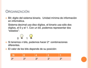 ORGANIZACIÓN
   Bit: digito del sistema binario. Unidad mínima de información
    en informática.
    Sistema decimal usa diez dígitos, el binario usa sólo dos
    dígitos, el 0 y el 1. Con un bit, podemos representar dos
    “estados”:

             0       1
   Si tenemos n bits, podemos hacer 2n combinaciones
    diferentes.
   El valor de los bits depende de su posición:

       16        8          4          2         1
      24         23         22         21        20
 