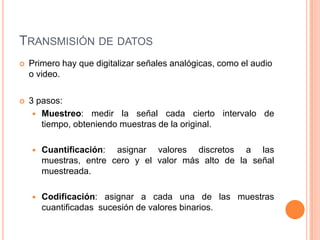TRANSMISIÓN DE DATOS
   Primero hay que digitalizar señales analógicas, como el audio
    o video.

   3 pasos:
      Muestreo: medir la señal cada cierto intervalo de
       tiempo, obteniendo muestras de la original.

       Cuantificación: asignar valores discretos a las
        muestras, entre cero y el valor más alto de la señal
        muestreada.

       Codificación: asignar a cada una de las muestras
        cuantificadas sucesión de valores binarios.
 