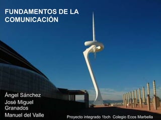 FUNDAMENTOS DE LA
COMUNICACIÓN




Ángel Sánchez
José Miguel
Granados
Manuel del Valle   Proyecto integrado 1bch Colegio Ecos Marbella
 