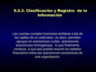   Las cuentas cumplen funciones similares a las de las cajillas de un ordenador, es decir, permiten agrupar en expresiones cortas  operaciones económicas homogéneas,  lo que finalmente conduce  a que sea posible resumir en estados financieros todos las operaciones económicas de una organización.   6.2.3.  Clasificación y  R egistro  de la  I nformación   
