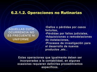 6.2.1.2. Operaciones no Rutinarias Estas operaciones  que  igualmente deben ser incorporadas a la contabilidad, en algunas ocasiones requieren definirles procedimientos específicos. A QUELLAS CUYA OCURRENCIA NO ES FRECUENTE NI UNIFORME   D años o pérdidas por casos fortuitos, P érdidas por fallos judiciales,  A dquisiciones o remodelaciones de instalaciones, P rocesos de investigación para el desarrollo de nuevos productos ,etc.. 