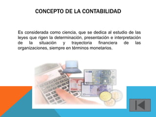 CONCEPTO DE LA CONTABILIDAD


Es considerada como ciencia, que se dedica al estudio de las
leyes que rigen la determinación, presentación e interpretación
de    la   situación   y   trayectoria   financiera   de    las
organizaciones, siempre en términos monetarios.
 