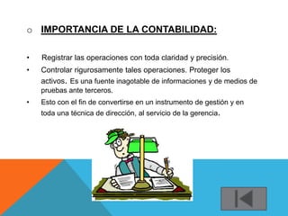o IMPORTANCIA DE LA CONTABILIDAD:

•   Registrar las operaciones con toda claridad y precisión.
•   Controlar rigurosamente tales operaciones. Proteger los
    activos. Es una fuente inagotable de informaciones y de medios de
    pruebas ante terceros.
•   Esto con el fin de convertirse en un instrumento de gestión y en
    toda una técnica de dirección, al servicio de la gerencia.
 