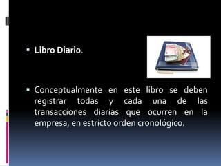  Libro Diario.
 Conceptualmente en este libro se deben
registrar todas y cada una de las
transacciones diarias que ocurren en la
empresa, en estricto orden cronológico.
 