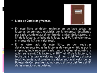  Libro de Compras yVentas.
 En este libro se deben registrar en un lado todas las
facturas de compras recibidas por la empresa, detallando
por cada una de ellas: el nombre del emisor de la factura, el
N° de la factura, la fecha de la factura, el RUT, el valor neto,
el monto de IVA y el valor total.
 En el otro lado de este libro, se den registrar
detalladamente todas las facturas de ventas emitidas por la
empresa, indicando por cada una de ellas: el nombre a
quien se le emitió la factura, el RUT, el N° de la factura, la
fecha de la factura, el valor neto, el monto del IVA y el valor
total. Además aquí también se debe anotar el valor de las
Boletas de Compra-Venta, indicando el valor del IVA y el N°
de las mencionadas boletas.
 