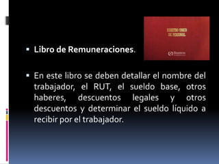  Libro de Remuneraciones.
 En este libro se deben detallar el nombre del
trabajador, el RUT, el sueldo base, otros
haberes, descuentos legales y otros
descuentos y determinar el sueldo líquido a
recibir por el trabajador.
 