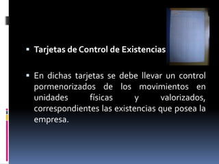  Tarjetas de Control de Existencias.
 En dichas tarjetas se debe llevar un control
pormenorizados de los movimientos en
unidades físicas y valorizados,
correspondientes las existencias que posea la
empresa.
 