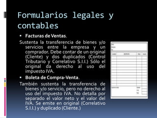 Formularios legales y
contables
 Facturas deVentas.
Sustenta la transferencia de bienes y/o
servicios entre la empresa y un
comprador. Debe contar de un original
(Cliente) y dos duplicados (Control
Tributario y Correlativo S.I.I.) Sólo el
original da derecho al uso del
impuesto IVA.
 Boleta de Compra-Venta.
También sustenta la transferencia de
bienes y/o servicio, pero no derecho al
uso del impuesto IVA. No detalla por
separado el valor neto y el valor del
IVA. Se emite en original (Correlativo
S.I.I.) y duplicado (Cliente.)
 