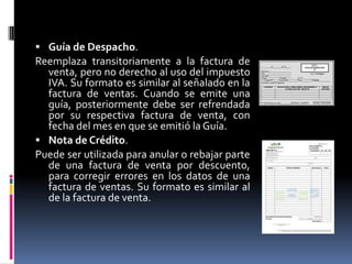  Guía de Despacho.
Reemplaza transitoriamente a la factura de
venta, pero no derecho al uso del impuesto
IVA. Su formato es similar al señalado en la
factura de ventas. Cuando se emite una
guía, posteriormente debe ser refrendada
por su respectiva factura de venta, con
fecha del mes en que se emitió la Guía.
 Nota de Crédito.
Puede ser utilizada para anular o rebajar parte
de una factura de venta por descuento,
para corregir errores en los datos de una
factura de ventas. Su formato es similar al
de la factura de venta.
 