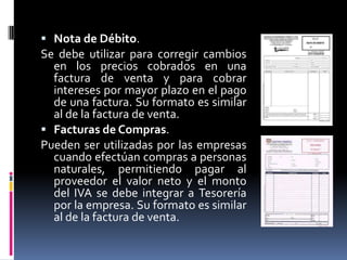  Nota de Débito.
Se debe utilizar para corregir cambios
en los precios cobrados en una
factura de venta y para cobrar
intereses por mayor plazo en el pago
de una factura. Su formato es similar
al de la factura de venta.
 Facturas de Compras.
Pueden ser utilizadas por las empresas
cuando efectúan compras a personas
naturales, permitiendo pagar al
proveedor el valor neto y el monto
del IVA se debe integrar a Tesorería
por la empresa. Su formato es similar
al de la factura de venta.
 
