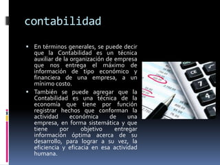 contabilidad
 En términos generales, se puede decir
que la Contabilidad es un técnica
auxiliar de la organización de empresa
que nos entrega el máximo de
información de tipo económico y
financiera de una empresa, a un
mínimo costo.
 También se puede agregar que la
Contabilidad es una técnica de la
economía que tiene por función
registrar hechos que conforman la
actividad económica de una
empresa, en forma sistemática y que
tiene por objetivo entregar
información óptima acerca de su
desarrollo, para lograr a su vez, la
eficiencia y eficacia en esa actividad
humana.
 