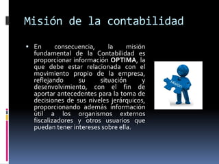 Misión de la contabilidad
 En consecuencia, la misión
fundamental de la Contabilidad es
proporcionar información OPTIMA, la
que debe estar relacionada con el
movimiento propio de la empresa,
reflejando su situación y
desenvolvimiento, con el fin de
aportar antecedentes para la toma de
decisiones de sus niveles jerárquicos,
proporcionando además información
útil a los organismos externos
fiscalizadores y otros usuarios que
puedan tener intereses sobre ella.
 