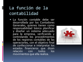 La función de la
contabilidad
 La función contable debe ser
desarrollada por los Contadores
Generales, quienes tienen como
responsabilidad básica planificar
y diseñar un sistema adecuado
para la empresa, verificando y
controlando los procedimientos
de los registros contables de las
operaciones, con el objetivo final
de confeccionar e interpretar los
estados financieros que dicen
relación con todos los
movimientos que ella realiza.
 