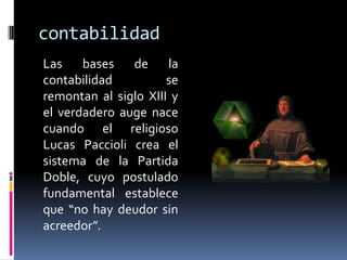 contabilidad
Las bases de la
contabilidad se
remontan al siglo XIII y
el verdadero auge nace
cuando el religioso
Lucas Paccioli crea el
sistema de la Partida
Doble, cuyo postulado
fundamental establece
que “no hay deudor sin
acreedor”.
 