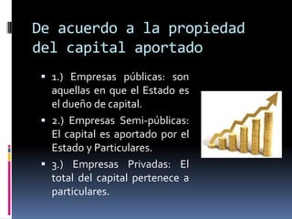 De acuerdo a la propiedad
del capital aportado
 1.) Empresas públicas: son
aquellas en que el Estado es
el dueño de capital.
 2.) Empresas Semi-públicas:
El capital es aportado por el
Estado y Particulares.
 3.) Empresas Privadas: El
total del capital pertenece a
particulares.
 