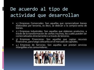 De acuerdo al tipo de
actividad que desarrollan
 1.) Empresas Comerciales: Son aquellas que comercializan bienes
elaborados por terceros, es decir, se dedican a la compra-venta de
bienes.
 2.) Empresas Industriales: Son aquellas que elaboran productos, a
través de la transformación de ciertos insumos, los cuales pueden ser
comercializados directamente o a través de terceros.
 3) Empresas Financieras: Son aquellas que captan recursos
financieros, para luego colocarlos en el mercado de capitales.
 4.) Empresas de Servicios: Son aquellas que prestan servicios
intangibles a los consumidores.
 