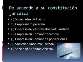 De acuerdo a su constitución
jurídica
 1.) Sociedades de Hecho
 2.) Empresa Unipersonal
 3.) Empresa de Responsabilidad Limitada
 4.) Empresa en Comandita Simple
 5.) Empresa en Comandita por Acciones
 6.) Sociedad Anónima Cerrada
 7.) Sociedad Anónima Abierta
 