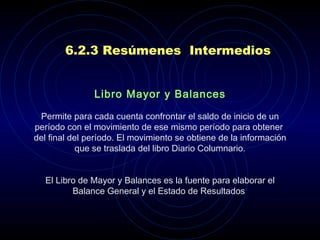 6.2.3 Resúmenes  Intermedios Libro Mayor y Balances   Permite para cada cuenta confrontar el saldo de inicio de un período con el movimiento de ese mismo período para obtener  del final del período. El movimiento se obtiene de la información que se traslada del libro Diario Columnario.   El Libro de Mayor y Balances es la fuente para elaborar el Balance General y el Estado de Resultados . 