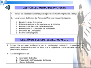 Incluye los procesos necesarios para lograr la conclusión del proyecto a tiempo.  Los procesos de Gestión del Tiempo del Proyecto incluyen lo siguiente:  Definición de las Actividades Establecimiento de la Secuencia de las Actividades Estimación de Recursos de las Actividades Estimación de la Duración de las Actividades Desarrollo del Cronograma Control del Cronograma GESTIÓN DEL TIEMPO DEL PROYECTO GESTIÓN DE LOS COSTES DEL PROYECTO Incluye los procesos involucrados en la planificación, estimación, preparación del presupuesto y control de costes de forma que el proyecto se pueda completar dentro del presupuesto aprobado.  Abarca los procesos de: Estimación de Costes Preparación del Presupuesto de Costes Control de Costes 