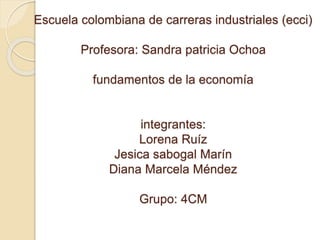 Escuela colombiana de carreras industriales (ecci)
Profesora: Sandra patricia Ochoa
fundamentos de la economía
integrantes:
Lorena Ruíz
Jesica sabogal Marín
Diana Marcela Méndez
Grupo: 4CM
 