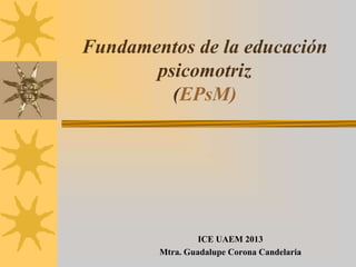 Fundamentos de la educación
psicomotriz
(EPsM)

ICE UAEM 2013
Mtra. Guadalupe Corona Candelaria

 
