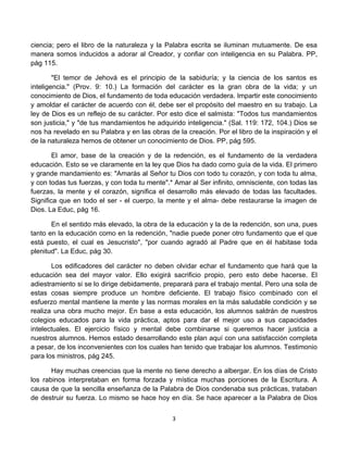 ciencia; pero el libro de la naturaleza y la Palabra escrita se iluminan mutuamente. De esa
manera somos inducidos a adorar al Creador, y confiar con inteligencia en su Palabra. PP,
pág 115.

        "El temor de Jehová es el principio de la sabiduría; y la ciencia de los santos es
inteligencia." (Prov. 9: 10.) La formación del carácter es la gran obra de la vida; y un
conocimiento de Dios, el fundamento de toda educación verdadera. Impartir este conocimiento
y amoldar el carácter de acuerdo con él, debe ser el propósito del maestro en su trabajo. La
ley de Dios es un reflejo de su carácter. Por esto dice el salmista: "Todos tus mandamientos
son justicia," y "de tus mandamientos he adquirido inteligencia." (Sal. 119: 172, 104.) Dios se
nos ha revelado en su Palabra y en las obras de la creación. Por el libro de la inspiración y el
de la naturaleza hemos de obtener un conocimiento de Dios. PP, pág 595.

        El amor, base de la creación y de la redención, es el fundamento de la verdadera
educación. Esto se ve claramente en la ley que Dios ha dado como guía de la vida. El primero
y grande mandamiento es: "Amarás al Señor tu Dios con todo tu corazón, y con toda tu alma,
y con todas tus fuerzas, y con toda tu mente".* Amar al Ser infinito, omnisciente, con todas las
fuerzas, la mente y el corazón, significa el desarrollo más elevado de todas las facultades.
Significa que en todo el ser - el cuerpo, la mente y el alma- debe restaurarse la imagen de
Dios. La Educ, pág 16.

       En el sentido más elevado, la obra de la educación y la de la redención, son una, pues
tanto en la educación como en la redención, "nadie puede poner otro fundamento que el que
está puesto, el cual es Jesucristo", "por cuando agradó al Padre que en él habitase toda
plenitud". La Educ, pág 30.

       Los edificadores del carácter no deben olvidar echar el fundamento que hará que la
educación sea del mayor valor. Ello exigirá sacrificio propio, pero esto debe hacerse. El
adiestramiento si se lo dirige debidamente, preparará para el trabajo mental. Pero una sola de
estas cosas siempre produce un hombre deficiente. El trabajo físico combinado con el
esfuerzo mental mantiene la mente y las normas morales en la más saludable condición y se
realiza una obra mucho mejor. En base a esta educación, los alumnos saldrán de nuestros
colegios educados para la vida práctica, aptos para dar el mejor uso a sus capacidades
intelectuales. El ejercicio físico y mental debe combinarse si queremos hacer justicia a
nuestros alumnos. Hemos estado desarrollando este plan aquí con una satisfacción completa
a pesar, de los inconvenientes con los cuales han tenido que trabajar los alumnos. Testimonio
para los ministros, pág 245.

       Hay muchas creencias que la mente no tiene derecho a albergar. En los días de Cristo
los rabinos interpretaban en forma forzada y mística muchas porciones de la Escritura. A
causa de que la sencilla enseñanza de la Palabra de Dios condenaba sus prácticas, trataban
de destruir su fuerza. Lo mismo se hace hoy en día. Se hace aparecer a la Palabra de Dios


                                               3
 