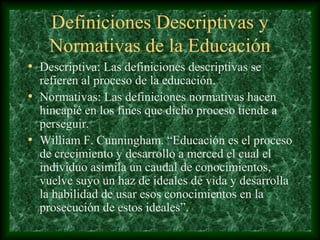 Definiciones Descriptivas y
    Normativas de la Educación
• Descriptiva: Las definiciones descriptivas se
  refieren al proceso de la educación.
• Normativas: Las definiciones normativas hacen
  hincapié en los fines que dicho proceso tiende a
  perseguir.
• William F. Cunningham. “Educación es el proceso
  de crecimiento y desarrollo a merced el cual el
  individuo asimila un caudal de conocimientos,
  vuelve suyo un haz de ideales de vida y desarrolla
  la habilidad de usar esos conocimientos en la
  prosecución de estos ideales”.
 