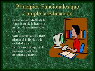 Principios Funcionales que
        Cumple la Educación
• Conservadora:Mediante la
  transmisión de la herencia
  cultural de una generación
  a otra.
• Renovadora: No se quiere
  adaptar al individuo a la
  sociedad y a su
  patrimonio, sino que se le
  quiere que participe,
  consciente y activo.
 