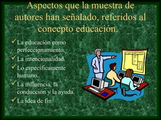 Aspectos que la muestra de
 autores han señalado, referidos al
       concepto educación.
La educación como
 perfeccionamiento.
La intencionalidad.
Lo específicamente
 humano.
La influencia, la
 conducción y la ayuda.
La idea de fin
 