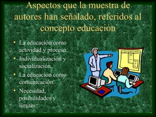 Aspectos que la muestra de
autores han señalado, referidos al
       concepto educación
• La educación como
  actividad y proceso.
• Individualización y
  socialización.
• La educación como
  comunicación.
• Necesidad,
  posibilidades y
  límites.
 