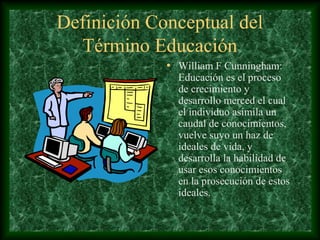 Definición Conceptual del
  Término Educación
             • William F Cunningham:
               Educación es el proceso
               de crecimiento y
               desarrollo merced el cual
               el individuo asimila un
               caudal de conocimientos,
               vuelve suyo un haz de
               ideales de vida, y
               desarrolla la habilidad de
               usar esos conocimientos
               en la prosecución de estos
               ideales.
 