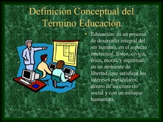Definición Conceptual del
  Término Educación
             • Educación: es un proceso
               de desarrollo integral del
               ser humano, en el aspecto
               intelectual, físico, cívico,
               ético, moral, y espiritual;
               en un ambiente de
               libertad, que satisfaga los
               intereses particulares,
               dentro de un contexto
               social y con un enfoque
               humanista.
 