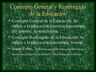 Concepto General y Restringido
        de la Educación
• Concepto General de la Educación: Se
  refiere a la educación cósmica, espontánea,
  del entorno, no sistemática.
• Concepto Restringido de la Educación: Se
  refiere a la educación sistemática, formal.
• Jonas Cohn. “Influencia consciente sobre el hombre dúctil e
  inculto con el propósito de formarlo”. Obra Pedagogía Funcional.
 