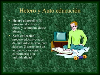 Hetero y Auto educación
• Hetero educación: El
  proceso educativo se
  ejerce y se impone desde
  afuera.
• Auto educación: El
  proceso educativo nace
  del individuo mismo, para
  después él apropiarse de
  lo que le es exterior y
  conformarlo a su
  individualidad.
 