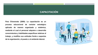 CAPACITACIÓN
Para Chiavenato (2009): La capacitación es un
proceso educacional de carácter estratégico
aplicado de manera organizada y sistémica,
mediante el cual el personal adquiere o desarrolla
conocimientos y habilidades específicas relativas al
trabajo, y modifica sus actitudes frente a aspectos
de la organización, el puesto o el ambiente laboral.
 