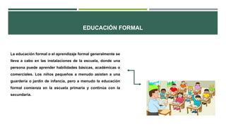 EDUCACIÓN FORMAL
La educación formal o el aprendizaje formal generalmente se
lleva a cabo en las instalaciones de la escuela, donde una
persona puede aprender habilidades básicas, académicas o
comerciales. Los niños pequeños a menudo asisten a una
guardería o jardín de infancia, pero a menudo la educación
formal comienza en la escuela primaria y continúa con la
secundaria.
 