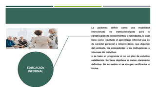 EDUCACIÓN
INFORMAL
La podemos definir como una modalidad
intencionada no institucionalizada para la
construcción de conocimientos y habilidades, la cual
tiene como resultado el aprendizaje informal que es
de carácter personal e idiosincrásico, que depende
del contexto, los antecedentes y las motivaciones e
intereses del individuo.
o se basa en programas ni en un plan de estudios
establecido. No tiene objetivos ni metas claramente
definidos. No se evalúa ni se otorgan certificados o
títulos.
 