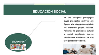 EDUCACIÓN SOCIAL
EDUCACIÓN
Es una disciplina pedagógica
cuyos principales objetivos son:
Ayudar a la integración social de
los diferentes grupos sociales.
Fomentar la promoción cultural
y social ampliando nuevas
perspectivas educativas, de ocio
y de participación social.
 