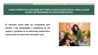 CARACTERÍSTICAS QUE DEBE DE TENER UN EDUCADOR SOCIAL PARA LLEVAR
ACABO UN PROGRAMA DE EDUCACIÓN SOCIAL
El educador social debe ser competente para
atender a las necesidades y problemas de los
sujetos y ayudarles en su desarrollo (maduración,
construcción de autonomía, formación, etc.).
 