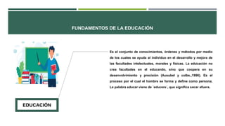 FUNDAMENTOS DE LA EDUCACIÓN
.
Es el conjunto de conocimientos, órdenes y métodos por medio
de los cuales se ayuda al individuo en el desarrollo y mejora de
las facultades intelectuales, morales y físicas. La educación no
crea facultades en el educando, sino que coopera en su
desenvolvimiento y precisión (Ausubel y colbs.,1990). Es el
proceso por el cual el hombre se forma y define como persona.
La palabra educar viene de ´educere´, que significa sacar afuera.
EDUCACIÓN
 