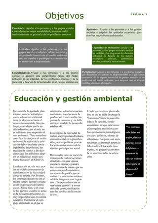 Objetivos P Á G I N A 3
asientan las estructuras socioe-
conómicas, las relaciones de
producción e intercambio, las
pautas de consumo y, en defi-
nitiva, el modelo de desarrollo
establecido.
Esto implica la necesidad de
incluir los programas de educa-
ción ambiental en la planifica-
ción y en las políticas genera-
les, elaboradas a través de la
efectiva participación social.
Demasiadas veces se cae en la
tentación de realizar acciones
atractivas, con una vistosa
puesta en escena y grandes
movimientos de masas, que no
comprometen demasiado ni
cuestionan la gestión que se
realiza. La educación ambien-
tal debe integrarse con la ges-
tión ("la mejor educación es
una buena gestión") y no ser
utilizada como justificación
ante las posibles deficiencias
de ésta.
El reto que tenemos planteado
hoy en día es el de favorecer la
"transición" hacia la sostenibi-
lidad y la equidad, siendo
conscientes de que esta transi-
ción requiere profundos cam-
bios económicos, tecnológicos,
sociales, políticos, además de
educativos. Así pues, aun reco-
nociendo las enormes potencia-
lidades de la Educación Am-
biental, no podemos convertir-
la en una falsa tabla de salva-
ción.
Previamente ha quedado plan-
teado el carácter estratégico
que la educación ambiental
tiene en el proceso hacia el
desarrollo sostenible. Sin em-
bargo, es evidente que la ac-
ción educativa, por sí sola, no
es suficiente para responder al
reto ambiental. "Para contribuir
con eficacia a mejorar el medio
ambiente, la acción de la edu-
cación debe vincularse con la
legislación, las políticas, las
medidas de control y las deci-
siones que los gobiernos adop-
ten en relación al medio am-
biente humano". (UNESCO).
La educación es, a la vez, pro-
ducto social e instrumento de
transformación de la sociedad
donde se inserta. Por lo tanto,
los sistemas educativos son al
mismo tiempo agente y resulta-
do de los procesos de cambio
social. Ahora bien, si el resto
de los agentes sociales no actúa
en la dirección del cambio, es
muy improbable que el sistema
educativo transforme el com-
plejo entramado en el que se
Educación y gestión ambiental
“ o tratemos
solo dejar un
mejor planeta
para los niños
del futuro…
tratemos de
educar mejores
niños para el
planeta del
futuro”
Conciencia: Ayudar a las personas y a los grupos sociales
a que adquieran mayor sensibilidad y conciencia del
medio ambiente en general y de los problemas conexos.
Conocimientos: Ayudar a las personas y a los grupos
sociales a adquirir una comprensión básica del medio
ambiente en su totalidad, de los problemas conexos y de la
presencia y función de la humanidad en él, lo que entraña una
Aptitudes: Ayudar a las personas y a los grupos
sociales a adquirir las aptitudes necesarias para
resolver los problema ambientales.
Capacidad de evaluación: Ayudar a las
personas y a los grupos sociales a evaluar
las medidas y los programas de educación
ambiental en función de los factores
ecológicos, políticos, económicos,
sociales, estéticos y educacionales.
Actitudes: Ayudar a las personas y a los
grupos sociales a adquirir valores sociales y
un profundo interés por el medio ambiente
que los impulse a participar activamente en
su protección y mejoramiento.
Participación: Ayudar a las personas y a los grupos sociales a
que desarrollen su sentido de responsabilidad y a que tomen
conciencia de la urgente necesidad de prestar atención a los
problemas del medio ambiente, para asegurar que se adopten
medidas adecuadas al respecto.
 