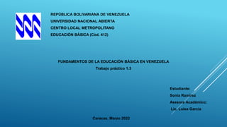 REPÚBLICA BOLIVARIANA DE VENEZUELA
UNIVERSIDAD NACIONAL ABIERTA
CENTRO LOCAL METROPOLITANO
EDUCACIÒN BÀSICA (Còd. 412)
FUNDAMENTOS DE LA EDUCACIÒN BÀSICA EN VENEZUELA
Trabajo práctico 1.3
Estudiante:
Sonia Ramírez
Asesora Académico:
Lic. Luisa García
Caracas, Marzo 2022
 