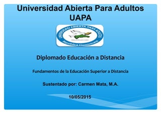 Universidad Abierta Para Adultos
UAPA
Diplomado Educación a Distancia
Fundamentos de la Educación Superior a Distancia
Sustentado por: Carmen Mata, M.A.
10/05/2015
 