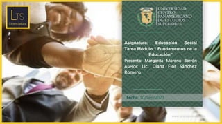 www.unicepes.edu.mx
Fecha: 10/Sep/2023
Asignatura: Educación Social
Tarea Módulo 1 Fundamentos de la
Educación”
Presenta: Margarita Moreno Barrón
Asesor: Lic. Diana Flor Sánchez
Romero
 